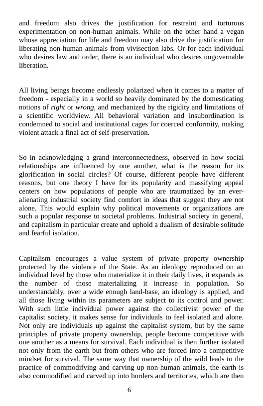 and freedom also drives the justfication for restraint and torturous  experimentation on non-human animals. While on the other hand a vegan  ‘whose appreciation for life and freedom may also drive the jusification for  erating non-human animals from vivisection labs. Or for each individual  ‘who desires law and order, there is an individual who desires ungovernable eration.  All living beings become endlessly polarized when it comes to a matter of freedom - especially in a world so heavily dominated by the domesticating notions of right or wrong, and mechanized by the rigidity and limitations of a scientific worldview. All behavioral variation and insubordination is condemned to social and institutional cages for coerced conformity, making violent attack a final act of self-preservation.  So in acknowledging a grand interconnectedness, observed in how social relationships are influenced by one another, what is the reason for its glorification in social circles? Of course, different people have different reasons, but one theory I have for its popularity and massifying appeal centers on how populations of people who are traumatized by an ever- alienating industrial society find comfort in ideas that suggest they are not alone. This would explain why political movements or organizations are such a popular response to societal problems. Industrial society in general, and capitalism in particular create and uphold a dualism of desirable solitude and fearful isolation.  Capitalism encourages a value system of private property ownership protected by the violence of the State. As an ideology reproduced on an individual level by those who materialize it in their daily lives, it expands as the number of those materializing it increase in population. So understandably, over a wide enough land-base, an ideology is applied, and all those living within its parameters are subject to its control and power. With such little individual power against the collectivist power of the capitalist society, it makes sense for individuals to feel isolated and alone. Not only are individuals up against the capitalist system, but by the same principles of private property ownership, people become competitive with ‘one another as a means for survival. Each individual is then further isolated not only from the earth but from others who are forced into a competitive mindset for survival. The same way that ownership of the wild leads to the practice of commodifying and carving up non-human animals, the earth is also commodified and carved up into borders and teritories, which are then  6 